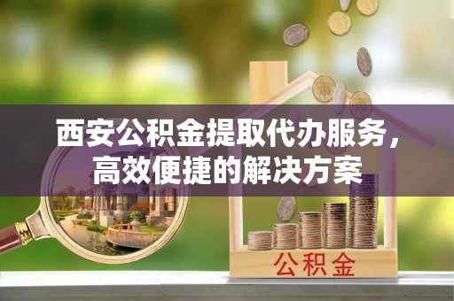 商州西安公积金提取代办服务，高效便捷的解决方案