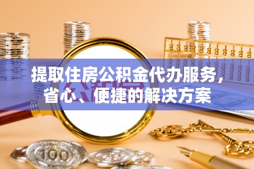 商州提取住房公积金代办服务，省心、便捷的解决方案