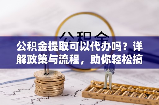 商州公积金提取可以代办吗？详解政策与流程，助你轻松搞定！