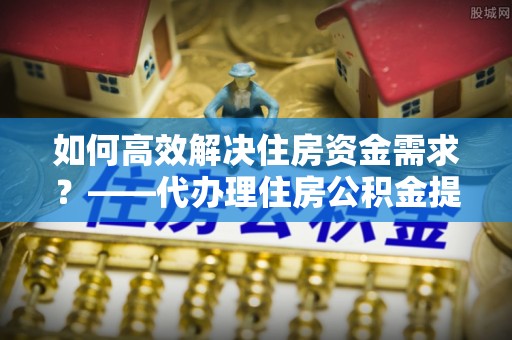 商州如何高效解决住房资金需求？——代办理住房公积金提取服务全解析