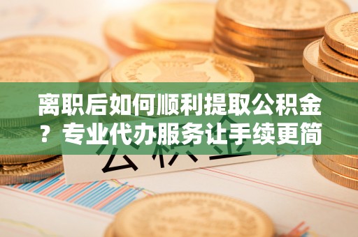 商州离职后如何顺利提取公积金？专业代办服务让手续更简单
