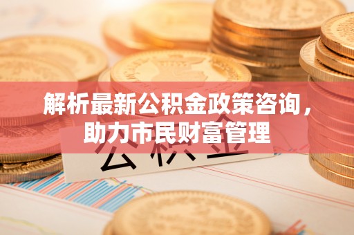 商州解析最新公积金政策咨询，助力市民财富管理