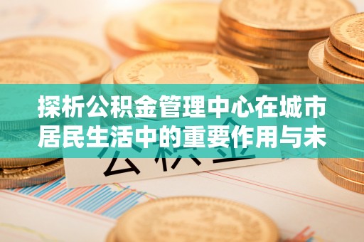 商州探析公积金管理中心在城市居民生活中的重要作用与未来发展趋势