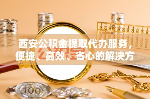 商州西安公积金提取代办服务，便捷、高效、省心的解决方案
