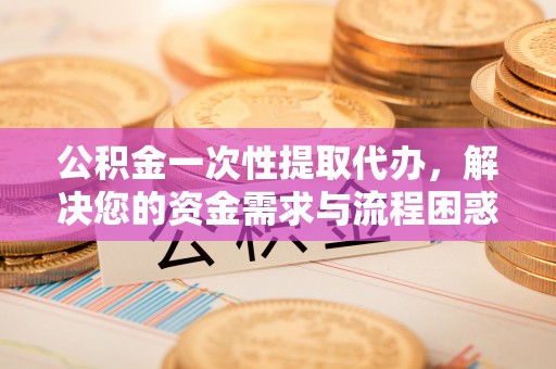 商州公积金一次性提取代办，解决您的资金需求与流程困惑
