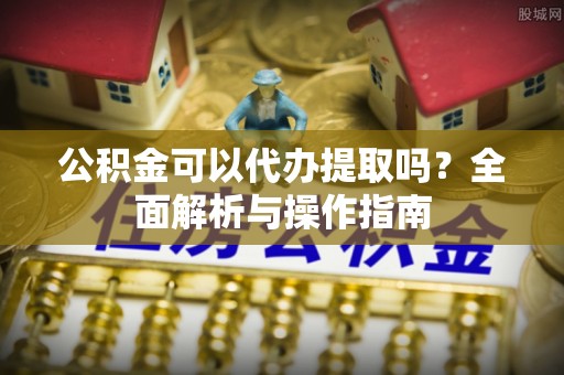商州公积金可以代办提取吗？全面解析与操作指南